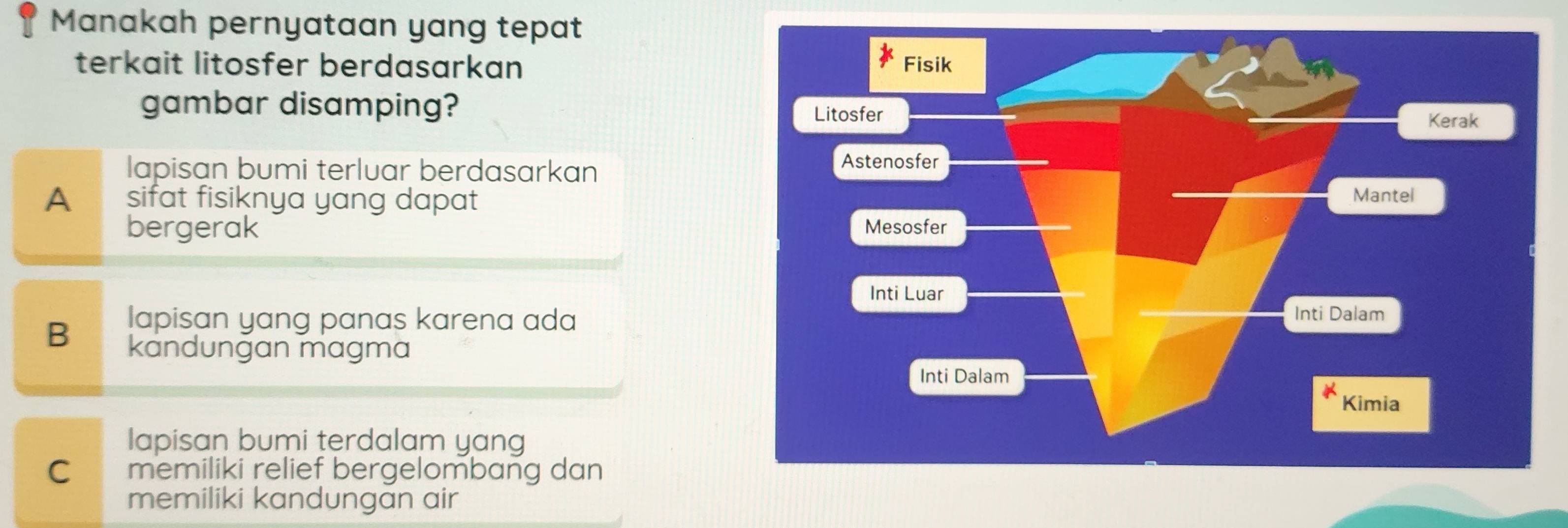 Manakah pernyataan yang tepat
terkait litosfer berdasarkan 
gambar disamping?
lapisan bumi terluar berdasarkan
A sifat fisiknya yang dapat 
bergerak
lapisan yang panas karena ada
B kandungan magma
lapisan bumi terdalam yang
C memiliki relief bergelombang dan
memiliki kandungan air