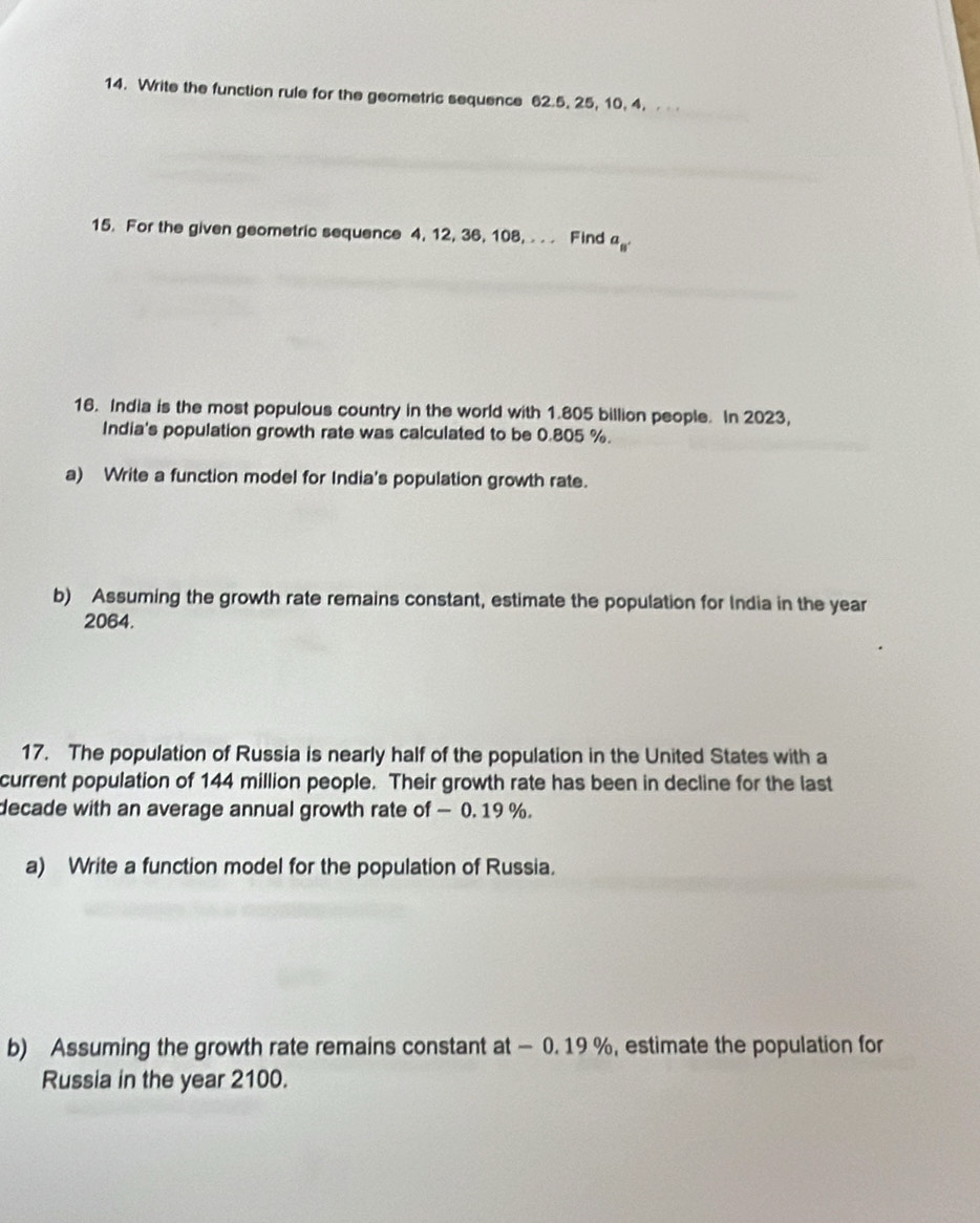 Write the function rule for the geometric sequence 62.5, 25, 10, 4. . . . 
15. For the given geometric sequence 4, 12, 36, 108, . . . Find a_8'
16. India is the most populous country in the world with 1.805 billion people. In 2023, 
India's population growth rate was calculated to be 0.805 %. 
a) Write a function model for India's population growth rate. 
b) Assuming the growth rate remains constant, estimate the population for India in the year
2064. 
17. The population of Russia is nearly half of the population in the United States with a 
current population of 144 million people. Their growth rate has been in decline for the last 
decade with an average annual growth rate of — 0. 19 %. 
a) Write a function model for the population of Russia. 
b) Assuming the growth rate remains constant at - 0. 19 %, estimate the population for 
Russia in the year 2100.