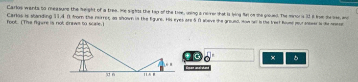 Carlos wants to measure the height of a tree. He sights the top of the tree, using a mirror that is lying flat on the ground. The mirror is 32 f from the tree, and 
Carlos is standing 11.4 ft from the mirror, as shown in the figure. His eyes are 6 ft above the ground. How tall is the tree? Round your answer to the nearest
foot. (The figure is not drawn to scale.) 
G 
× 6 
Open assistant