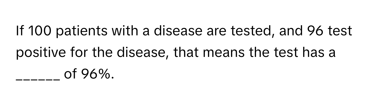 If 100 patients with a disease are tested, and 96 test positive for the disease, that means the test has a ______ of 96%.