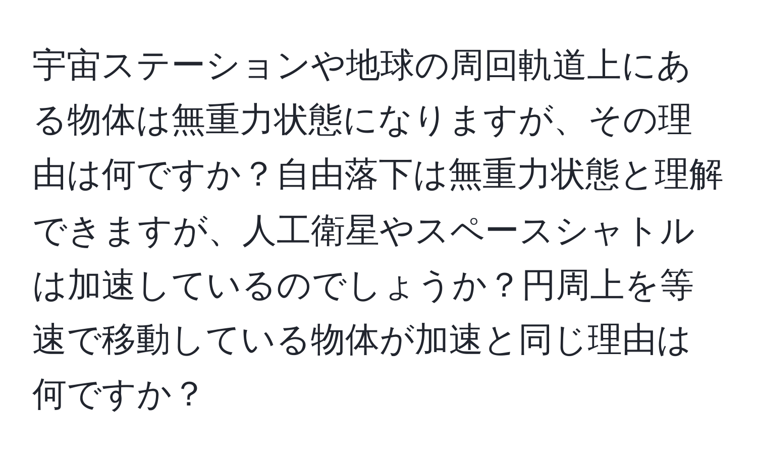 宇宙ステーションや地球の周回軌道上にある物体は無重力状態になりますが、その理由は何ですか？自由落下は無重力状態と理解できますが、人工衛星やスペースシャトルは加速しているのでしょうか？円周上を等速で移動している物体が加速と同じ理由は何ですか？