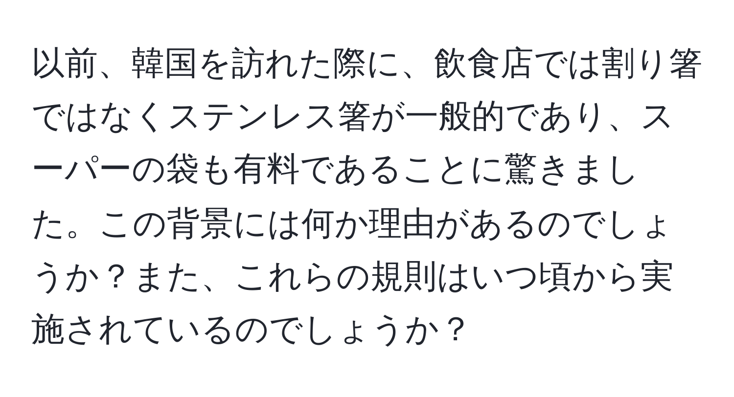 以前、韓国を訪れた際に、飲食店では割り箸ではなくステンレス箸が一般的であり、スーパーの袋も有料であることに驚きました。この背景には何か理由があるのでしょうか？また、これらの規則はいつ頃から実施されているのでしょうか？