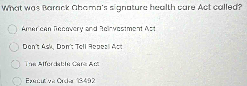 What was Barack Obama’s signature health care Act called?
American Recovery and Reinvestment Act
Don’t Ask, Don’t Tell Repeal Act
The Affordable Care Act
Executive Order 13492