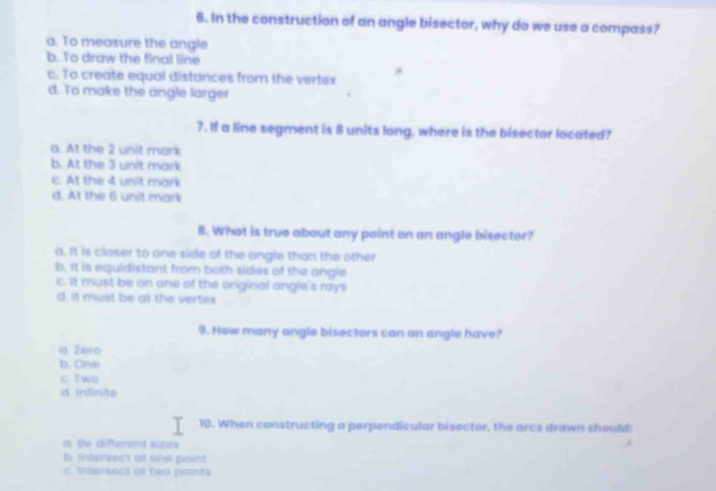 In the construction of an angle bisector, why do we use a compass?
a. To measure the angle
b. To draw the final line
c. To create equal distances from the vertex
d. To make the angle larger
7. If a line segment is 8 units long, where is the bisector located?
a. At the 2 unit mark
b. At the 3 unit mark
c. At the 4 unit mark
d. At the 6 unit mark
8. What is true about any point on an angle bisector?
a. It is closer to one side of the angle than the other
b. It is equidistant from both sides of the angle
c. It must be on one of the original angle's rays
d. It must be ot the vertex
9. How many angle bisectors can an angle have?
a Zero
b. One
c Two
d. Infinite
10. When constructing a perpondicular bisector, the arce drawn should:
a. He difforent sizes
b. intersect at one point
c intersecl at tea paints