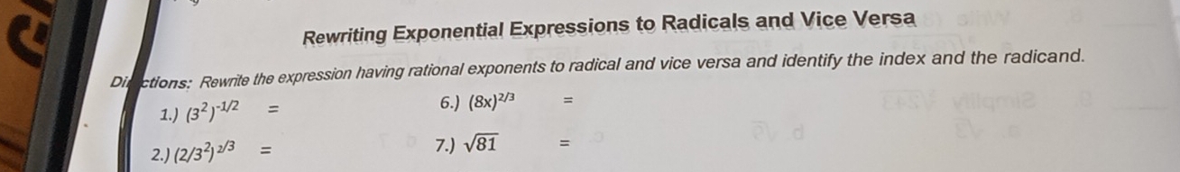 Rewriting Exponential Expressions to Radicals and Vice Versa 
Disictions: Rewrite the expression having rational exponents to radical and vice versa and identify the index and the radicand. 
6.) 
1.) (3^2)^-1/2= (8x)^2/3 =
2.) (2/3^2)^2/3=
7.) sqrt(81) =