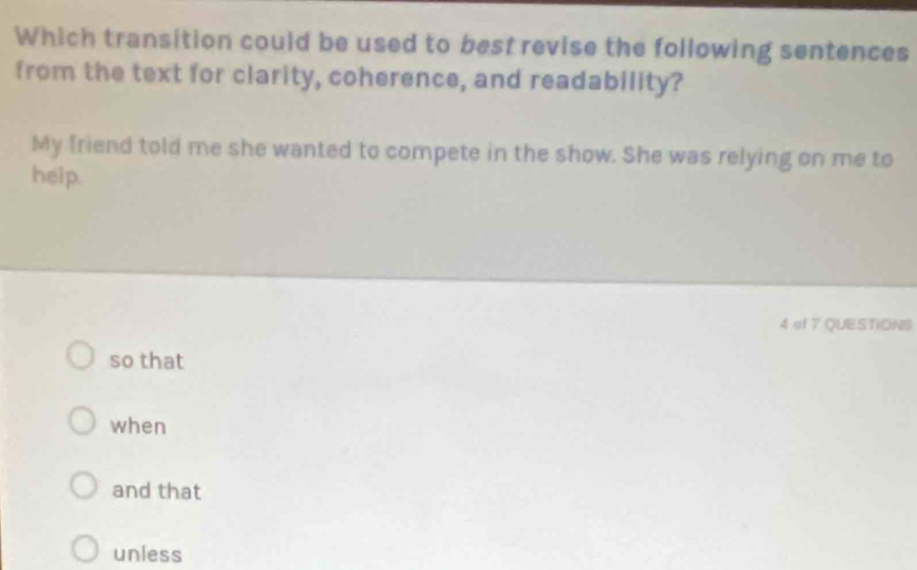 Which transition could be used to best revise the following sentences
from the text for clarity, coherence, and readability?
My friend told me she wanted to compete in the show. She was relying on me to
help.
4 of 7 QUESTIONS
so that
when
and that
unless