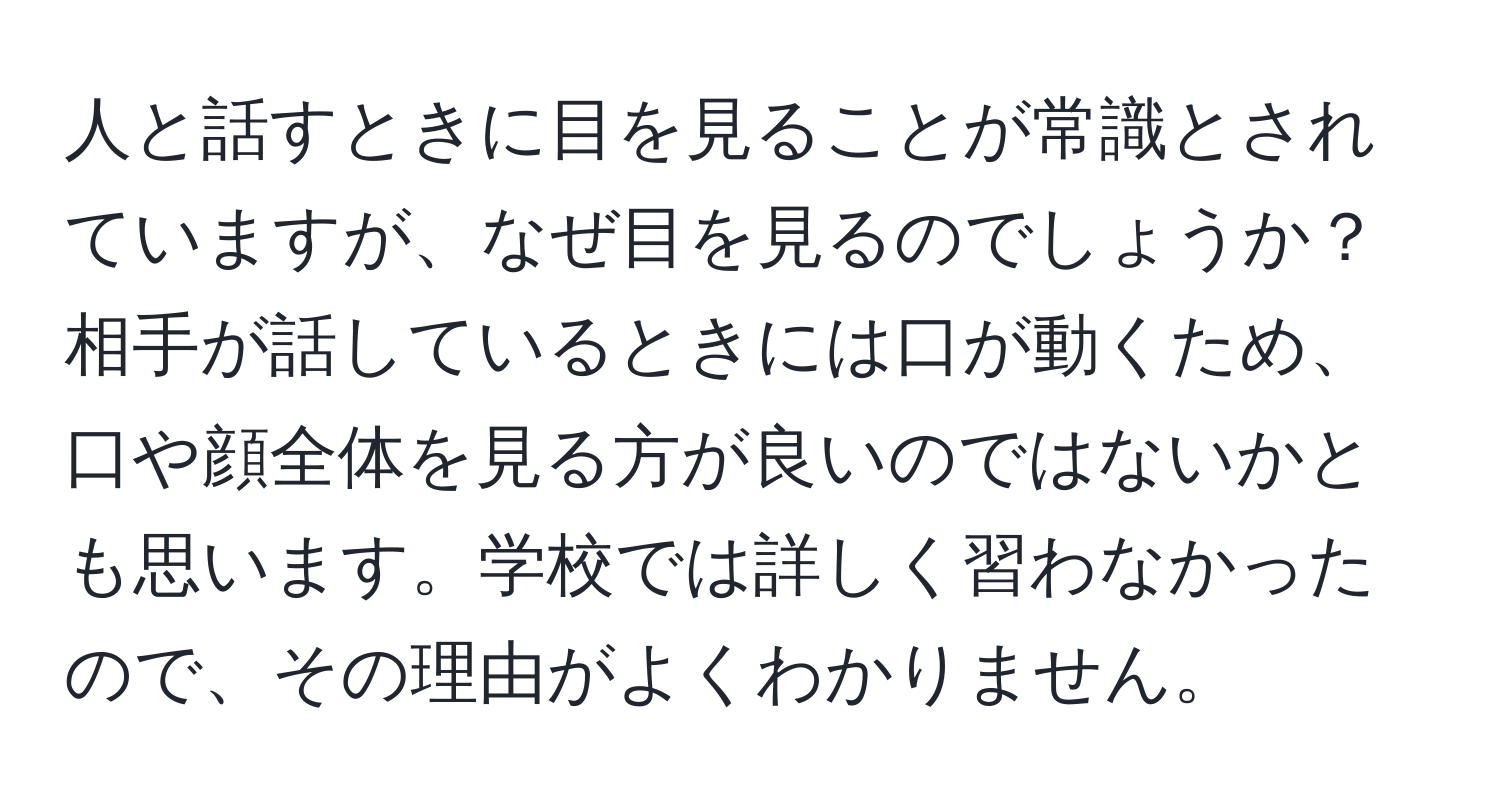 人と話すときに目を見ることが常識とされていますが、なぜ目を見るのでしょうか？相手が話しているときには口が動くため、口や顔全体を見る方が良いのではないかとも思います。学校では詳しく習わなかったので、その理由がよくわかりません。