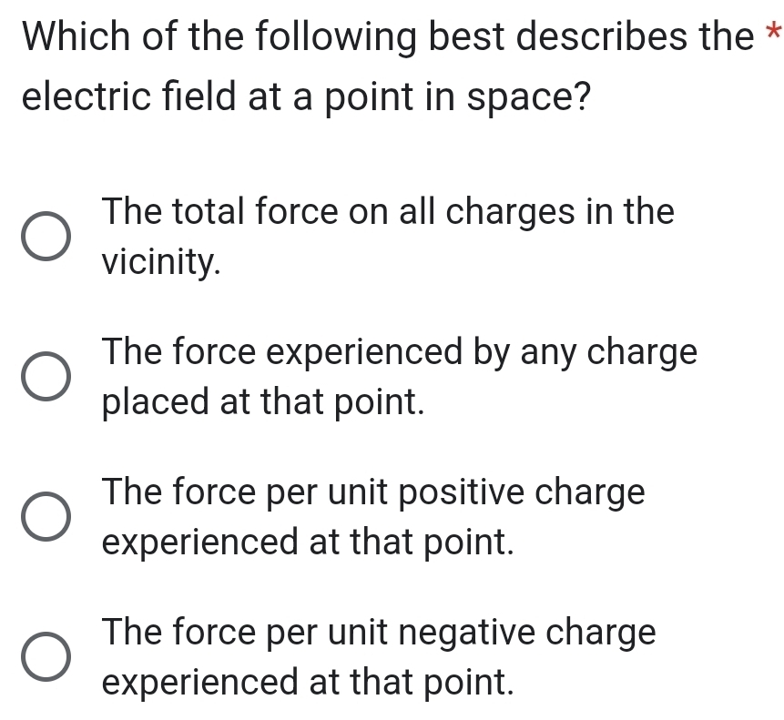 Which of the following best describes the *
electric field at a point in space?
The total force on all charges in the
vicinity.
The force experienced by any charge
placed at that point.
The force per unit positive charge
experienced at that point.
The force per unit negative charge
experienced at that point.