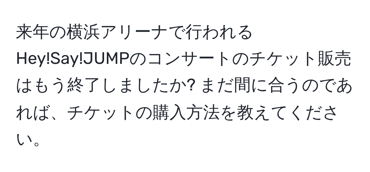 来年の横浜アリーナで行われるHey!Say!JUMPのコンサートのチケット販売はもう終了しましたか? まだ間に合うのであれば、チケットの購入方法を教えてください。