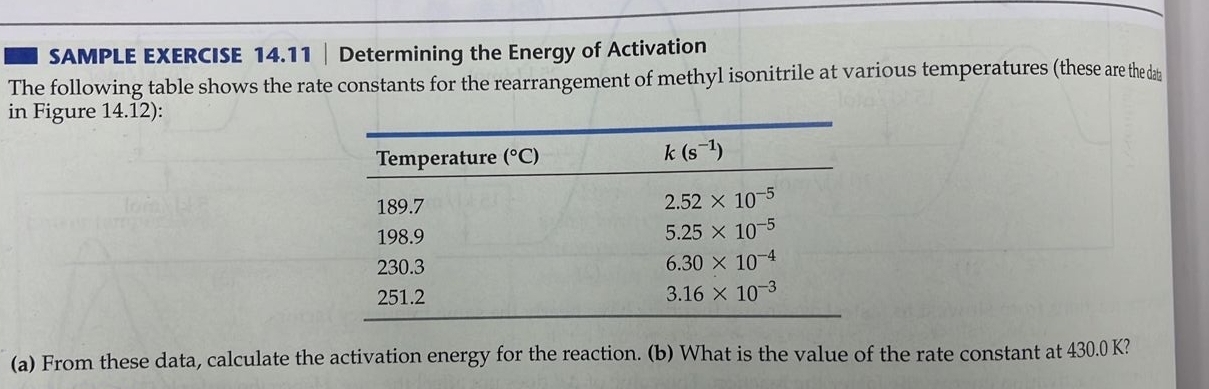 SAMPLE EXERCISE 14.11 | Determining the Energy of Activation
The following table shows the rate constants for the rearrangement of methyl isonitrile at various temperatures (these are the da
in Figure 14.12):
(a) From these data, calculate the activation energy for the reaction. (b) What is the value of the rate constant at 430.0 K?