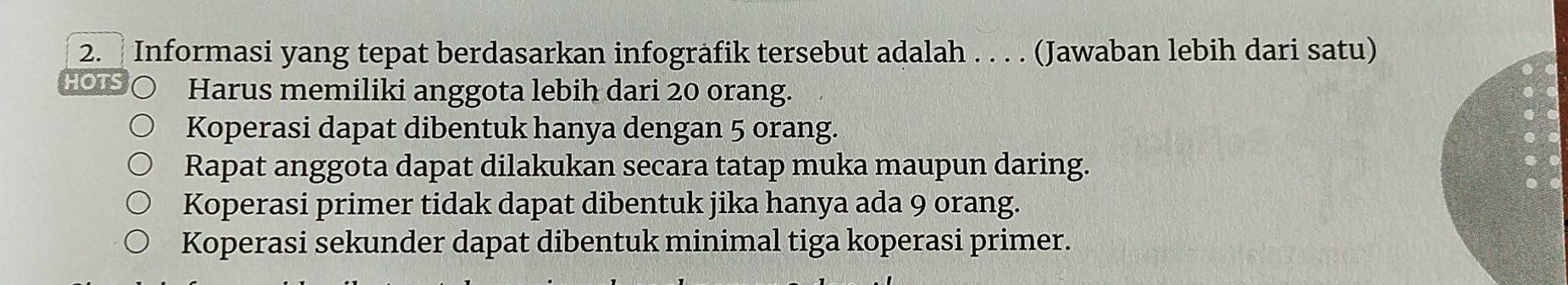 Informasi yang tepat berdasarkan infogräfik tersebut adalah . . . . (Jawaban lebih dari satu)
Harus memiliki anggota lebih dari 20 orang.
Koperasi dapat dibentuk hanya dengan 5 orang.
Rapat anggota dapat dilakukan secara tatap muka maupun daring.
Koperasi primer tidak dapat dibentuk jika hanya ada 9 orang.
Koperasi sekunder dapat dibentuk minimal tiga koperasi primer.