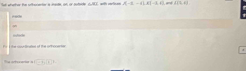 Tell whether the orthocenter is inside, on, or outside ∠ JKL with verices J(-3,-4), K(-3,4) and L(5,4). 
a 
inside 1
on 
oulside 
Fir 9 the coordinates of the orthocenter 
The arthocenter is (-3,1)