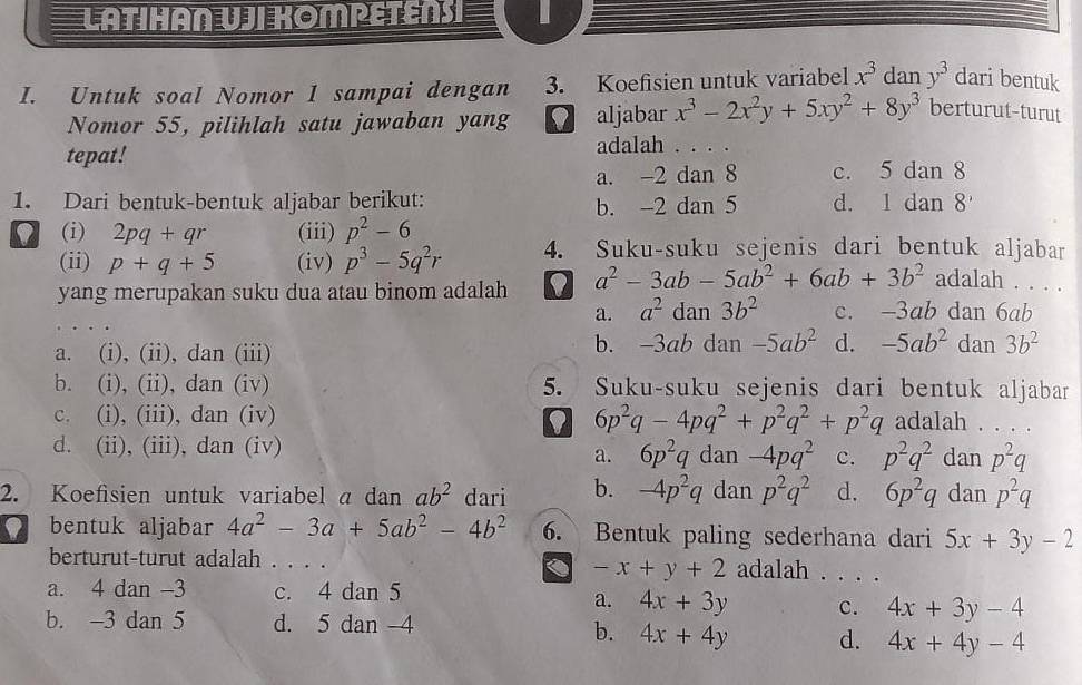 LATIHAN UJI KOMPETÊNS
I. Untuk soal Nomor 1 sampai dengan 3. Koefisien untuk variabel x^3 dan y^3 dari bentuk
Nomor 55, pilihlah satu jawaban yang aljabar x^3-2x^2y+5xy^2+8y^3 berturut-turut
tepat!
adalah . . . .
a. -2 dan 8 c. 5 dan 8
1. Dari bentuk-bentuk aljabar berikut: b. -2 dan 5 d. 1 dan 8
I (i) 2pq+qr (iii) p^2-6
(ii) p+q+5 (iv) p^3-5q^2r 4. Suku-suku sejenis dari bentuk aljabar
yang merupakan suku dua atau binom adalah 0 a^2-3ab-5ab^2+6ab+3b^2 adalah . . . .
a. a^2 dan 3b^2 c. -3ab dan 6ab
a. (i), (ii), dan (iii) b. -3ab dan -5ab^2 d. -5ab^2 dan 3b^2
b. (i), (ii), dan (iv) 5. Suku-suku sejenis dari bentuk aljaban
9 6p^2q-4pq^2+p^2q^2+p^2q
c. (i), (iii), dan (iv) adalah . . . .
d. (ii), (iii), dan (iv) dan -4pq^2 c. p^2q^2 dan p^2q
a. 6p^2q
2. Koefisien untuk variabel a dan ab^2 dari b. -4p^2q dan p^2q^2 d. 6p^2q dan p^2q
I bentuk aljabar 4a^2-3a+5ab^2-4b^2 6. Bentuk paling sederhana dari 5x+3y-2
berturut-turut adalah . . . . adalah . . . .
< <tex>-x+y+2
a. 4 dan -3 c. 4 dan 5
a. 4x+3y c. 4x+3y-4
b. -3 dan 5 d. 5 dan 4
b. 4x+4y d. 4x+4y-4