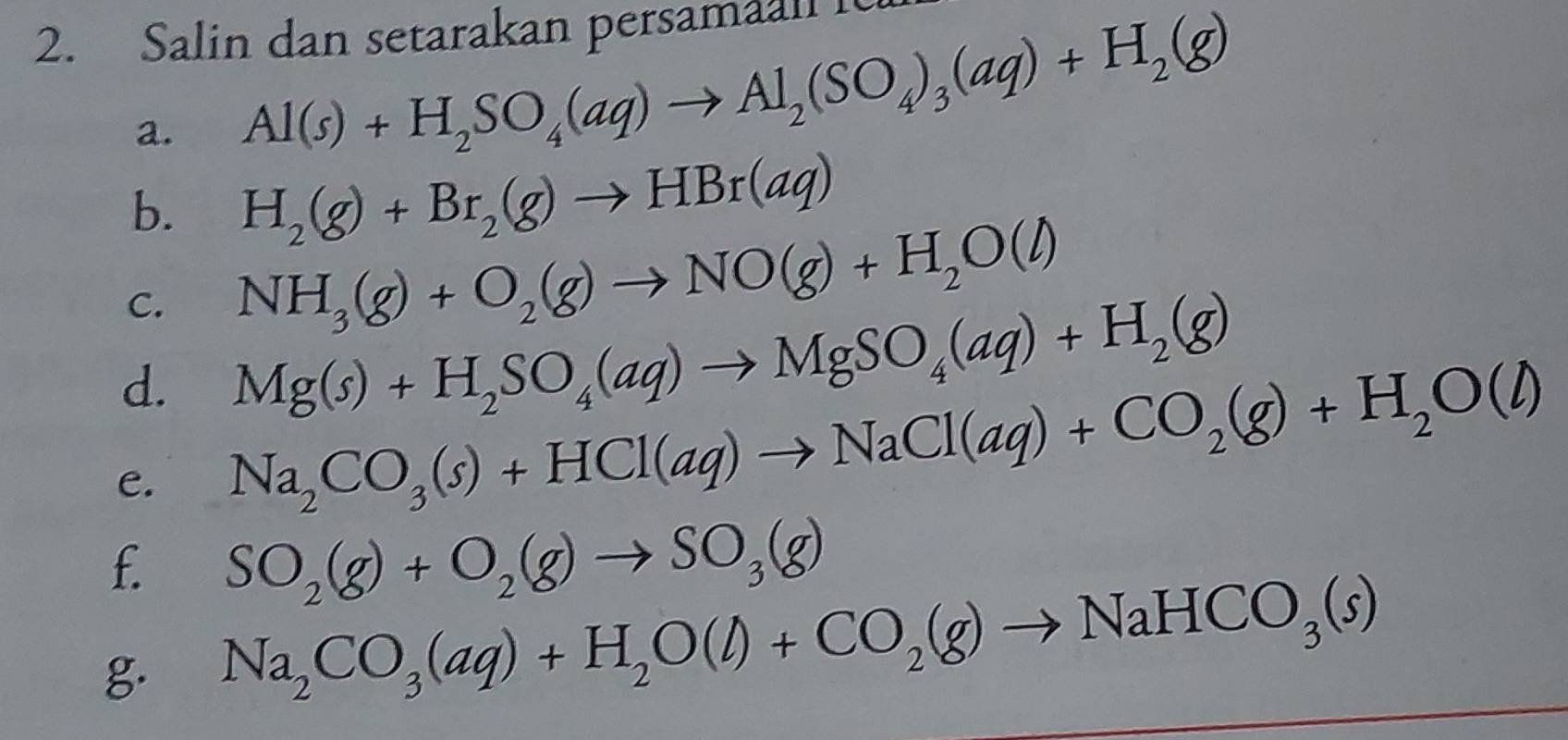 Salin dan setarakan persamaan i 
a. Al(s)+H_2SO_4(aq)to Al_2(SO_4)_3(aq)+H_2(g)
b. H_2(g)+Br_2(g)to HBr(aq)
C. NH_3(g)+O_2(g)to NO(g)+H_2O(l)
d. Mg(s)+H_2SO_4(aq)to MgSO_4(aq)+H_2(g)
e. Na_2CO_3(s)+HCl(aq)to NaCl(aq)+CO_2(g)+H_2O(l)
f. SO_2(g)+O_2(g)to SO_3(g)
g. Na_2CO_3(aq)+H_2O(l)+CO_2(g)to NaHCO_3(s)