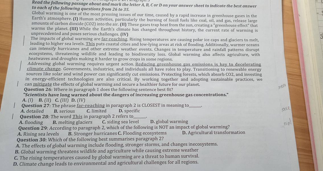 Read the following passage about and mark the letter A, B, C or D on your answer sheet to indicate the best answer
to each of the following questions from 26 to 35.
Global warming is one of the most pressing issues of our time, caused by a rapid increase in greenhouse gases in the
Earth's atmosphere. (I) Human activities, particularly the burning of fossil fuels like coal, oil, and gas, release large
amounts of carbon dioxide (CO2) into the air. (II) These gases trap heat from the sun, creating a "greenhouse effect" that
warms the planet. (III) While the Earth's climate has changed throughout history, the current rate of warming is
unprecedented and poses serious challenges. (IV)
The impacts of global warming are far-reaching. Rising temperatures are causing polar ice caps and glaciers to melt,
leading to higher sea levels. This puts coastal cities and low-lying areas at risk of flooding. Additionally, warmer oceans
can intensify hurricanes and other extreme weather events. Changes in temperature and rainfall patterns disrupt
ecosystems, threatening wildlife and leading to biodiversity loss. Global warming also affects agriculture, with
heatwaves and droughts making it harder to grow crops in some regions.
Addressing global warming requires urgent action.Reducing greenhouse gas emissions is key to decelerating
climate change. Governments, industries, and individuals all have roles to play. Transitioning to renewable energy
sources like solar and wind power can significantly cut emissions. Protecting forests, which absorb CO2, and investing
in energy-efficient technologies are also critical. By working together and adopting sustainable practices, we
can mitigate the effects of global warming and secure a healthier future for our planet.
Question 26: Where in paragraph 1 does the following sentence best fit?
"Scientists have long warned about the dangers of increasing greenhouse gas concentrations."
A. (I) B. (II) C. (III) D. (IV)
Question 27: The phrase far-reaching in paragraph 2 is CLOSEST in meaning to_ _.
A. detailed B. serious C. limited D. specific
Question 28: The word This in paragraph 2 refers to_
A. flooding B. melting glaciers C. siding sea level D. global warming
Question 29: According to paragraph 2, which of the following is NOT an impact of global warming?
A. Rising sea levels B. Stronger hurricanes C. Flooding ecosystems D. Agricultural transformation
Question 30: Which of the following best summarises paragraph 2?
A. The effects of global warming include flooding, stronger storms, and changes inecosystems.
B. Global warming threatens wildlife and agriculture while causing extreme weather
C. The rising temperatures caused by global warming are a threat to human survival.
D. Climate change leads to environmental and agricultural challenges for all regions.