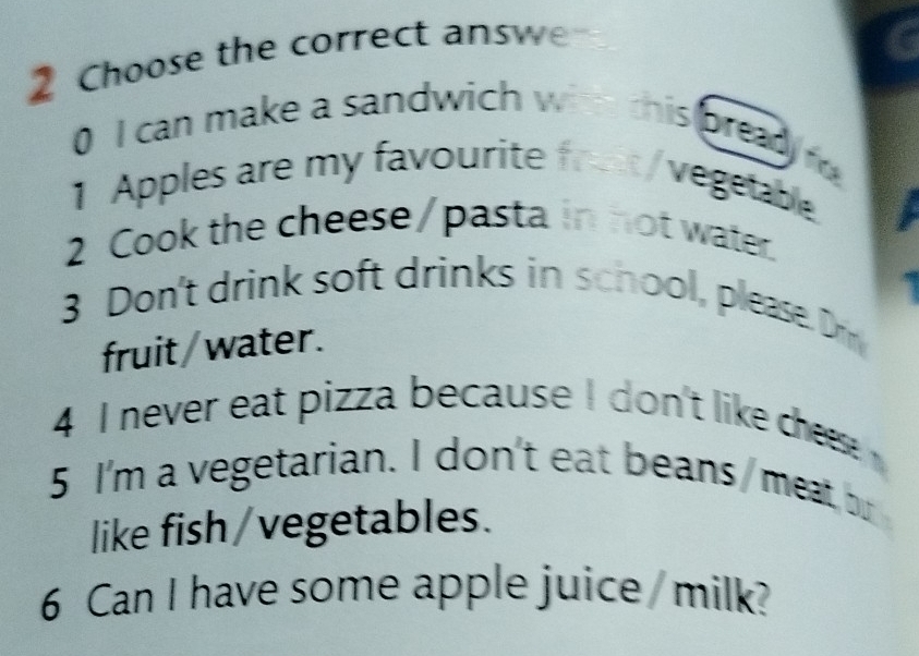 Choose the correct answe 
0 I can make a sandwich with this bread f 
1 Apples are my favourite front/vegetable 
2 Cook the cheese/pasta in not water. 
3 Don't drink soft drinks in school, please. Drn 
fruit/ water. 
4 I never eat pizza because I don't like chs 
5 I'm a vegetarian. I don't eat beans / meat, bu 
like fish /vegetables. 
6 Can I have some apple juice /milk?