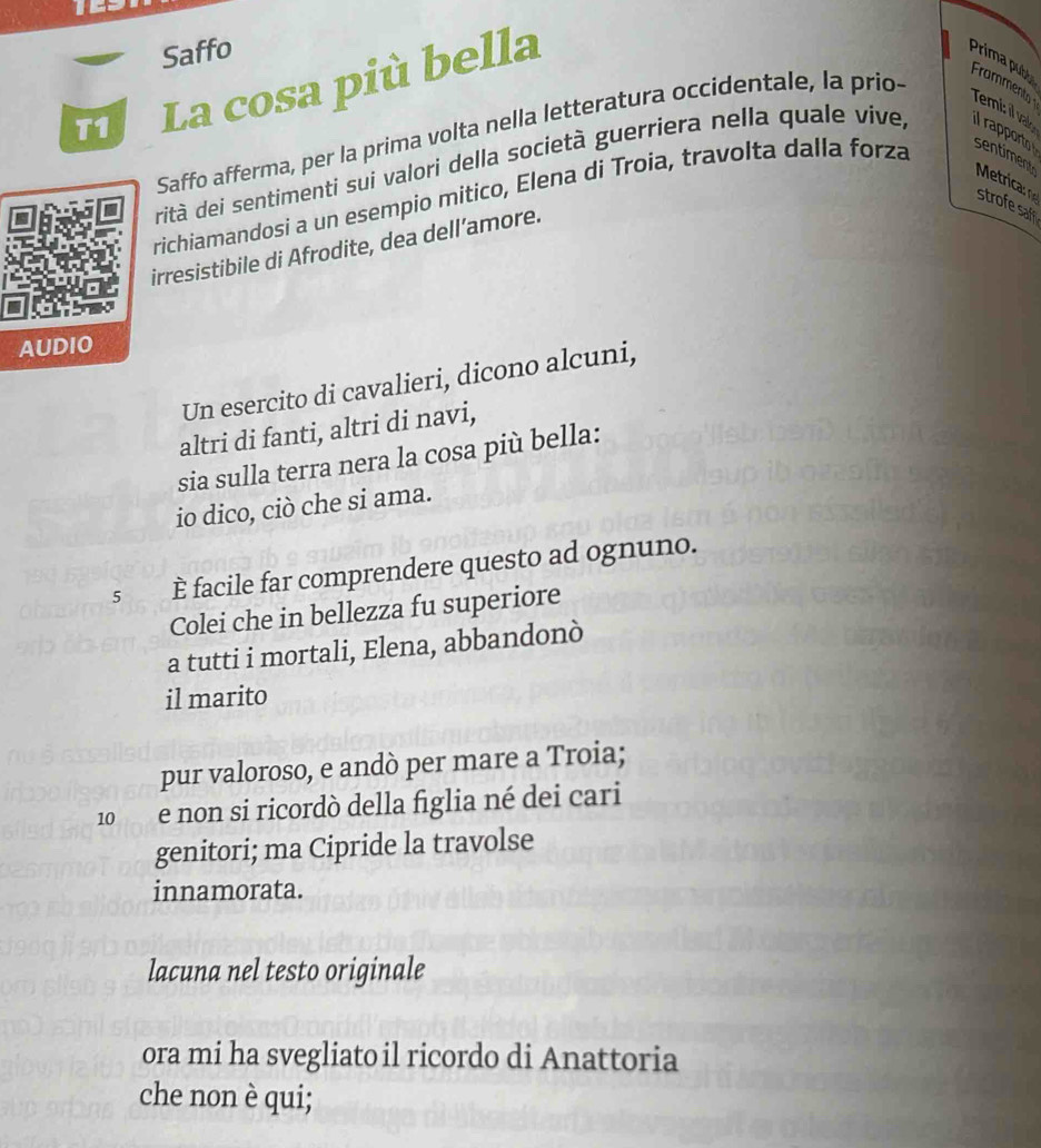 Saffo 
La cosa più bella 
Prima publy 
Saffo afferma, per la prima volta nella letteratura occidentale, la prio- 
Frament 
Temi il vake 
rità dei sentimenti sui valori della società guerriera nella quale viíve, il rapporto 
Metrica 
richiamandosi a un esempio mitico, Elena di Troia, travolta dalla forza sentiment 
strofe saf 
irresistibile di Afrodite, dea dell’amore. 
AUDIO 
Un esercito di cavalieri, dicono alcuni, 
altri di fanti, altri di navi, 
sia sulla terra nera la cosa più bella: 
io dico, ciò che si ama. 
5 È facile far comprendere questo ad ognuno. 
Colei che in bellezza fu superiore 
a tutti i mortali, Elena, abbandonò 
il marito 
pur valoroso, e andò per mare a Troia; 
10 e non si ricordò della figlia né dei cari 
genitori; ma Cipride la travolse 
innamorata. 
lacuna nel testo originale 
ora mi ha svegliato il ricordo di Anattoria 
che non è qui;