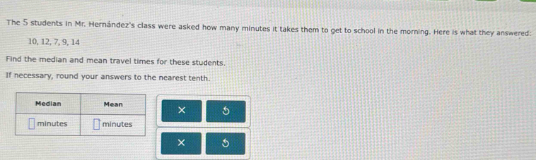 The 5 students in Mr. Hernández's class were asked how many minutes it takes them to get to school in the morning. Here is what they answered:
10, 12, 7, 9, 14
Find the median and mean travel times for these students. 
If necessary, round your answers to the nearest tenth. 
× 
×