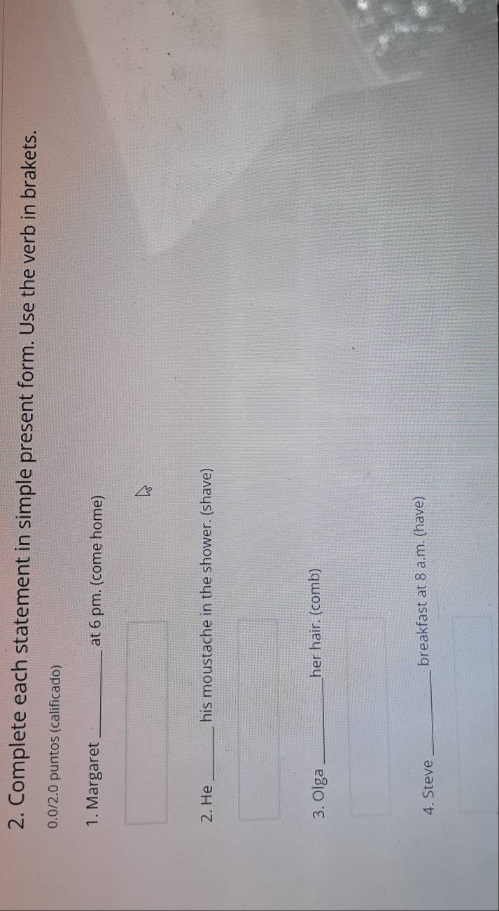 Complete each statement in simple present form. Use the verb in brakets. 
0.0/2.0 puntos (calificado) 
1. Margaret _at 6 pm. (come home) 
2. He _his moustache in the shower. (shave) 
3. Olga _her hair. (comb) 
4. Steve_ breakfast at 8 a.m. (have)