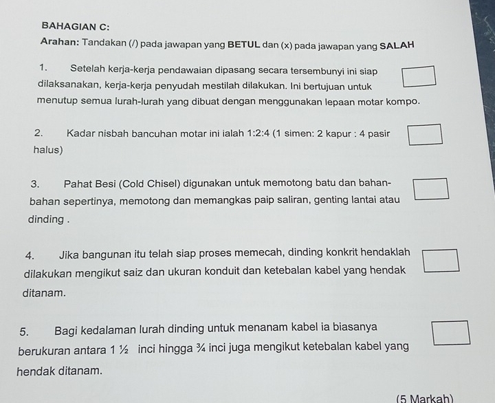 BAHAGIAN C: 
Arahan: Tandakan (/) pada jawapan yang BETUL dan (x) pada jawapan yang SALAH 
1. Setelah kerja-kerja pendawaian dipasang secara tersembunyi ini siap 
dilaksanakan, kerja-kerja penyudah mestilah dilakukan. Ini bertujuan untuk 
menutup semua lurah-lurah yang dibuat dengan menggunakan lepaan motar kompo. 
2. Kadar nisbah bancuhan motar ini ialah 1:2:4 (1 simen: 2 kapur : 4 pasir 
halus) 
3. Pahat Besi (Cold Chisel) digunakan untuk memotong batu dan bahan- 
bahan sepertinya, memotong dan memangkas paip saliran, genting lantai atau 
dinding . 
4. Jika bangunan itu telah siap proses memecah, dinding konkrit hendaklah 
dilakukan mengikut saiz dan ukuran konduit dan ketebalan kabel yang hendak 
ditanam. 
5. Bagi kedalaman lurah dinding untuk menanam kabel ia biasanya 
berukuran antara 1 ½ inci hingga ¾ inci juga mengikut ketebalan kabel yang 
hendak ditanam. 
(5 Markah)