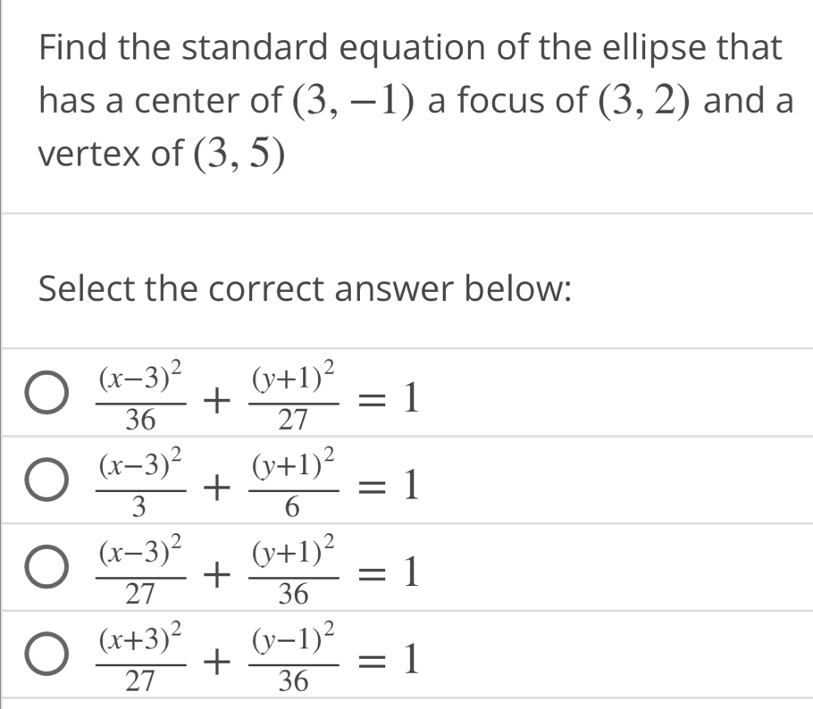 Find the standard equation of the ellipse that
has a center of (3,-1) a focus of (3,2) and a
vertex of (3,5)
Select the correct answer below:
frac (x-3)^236+frac (y+1)^227=1
frac (x-3)^23+frac (y+1)^26=1
frac (x-3)^227+frac (y+1)^236=1
frac (x+3)^227+frac (y-1)^236=1