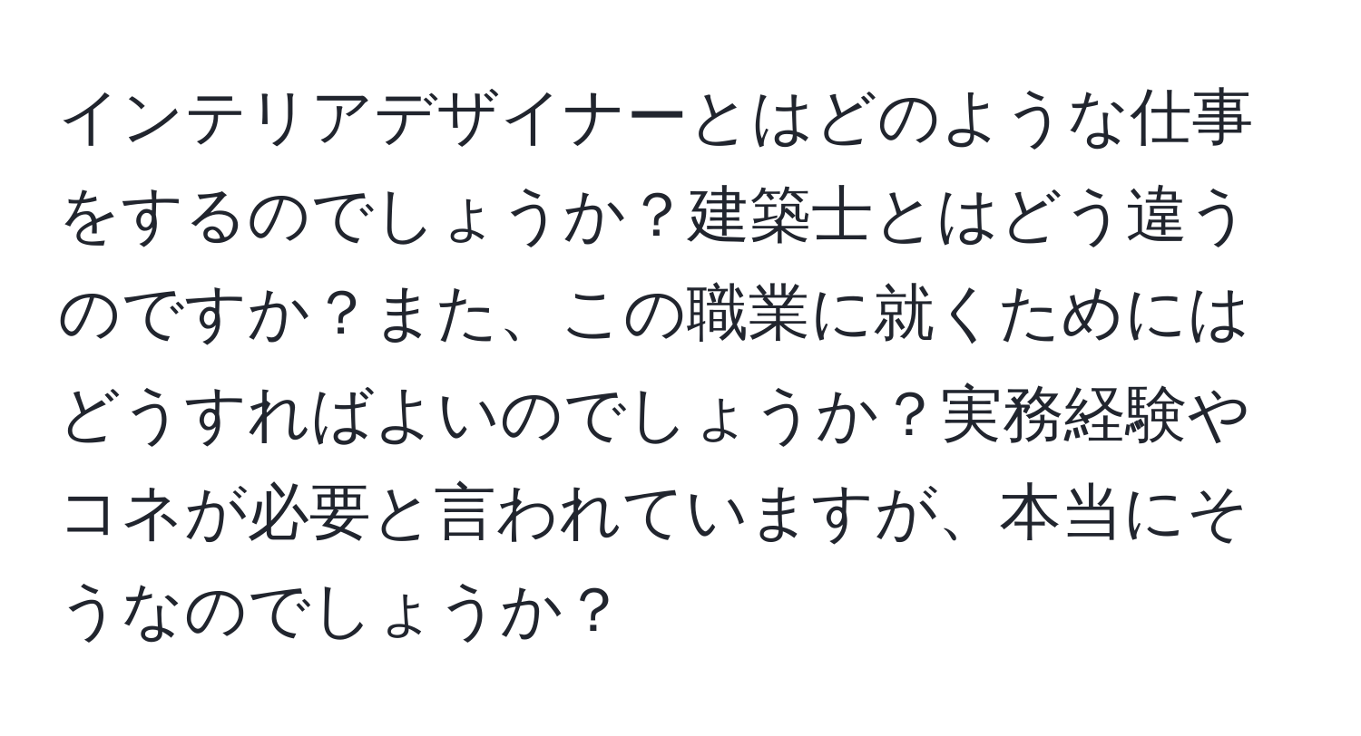 インテリアデザイナーとはどのような仕事をするのでしょうか？建築士とはどう違うのですか？また、この職業に就くためにはどうすればよいのでしょうか？実務経験やコネが必要と言われていますが、本当にそうなのでしょうか？