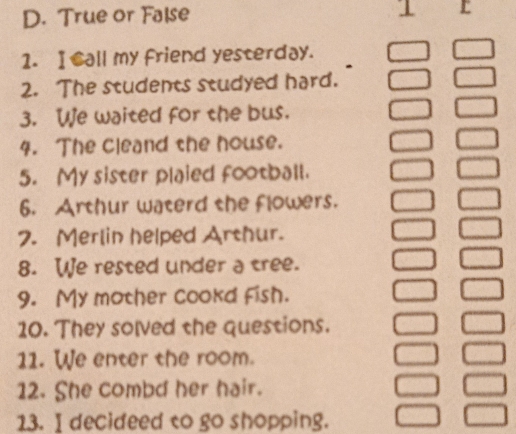 True or False 
1 r 
1. I Call my friend yesterday. 
2. The students studyed hard. 
3. We waited for the bus. 
4. The cleand the house. 
5. My sister plaied football. 
6. Arthur waterd the flowers. 
2. Merlin helped Arthur. 
8. We rested under a tree. 
9. My mother cookd fish. 
10. They solved the questions. 
11. We enter the room. 
12. She combd her hair. 
13. I decideed to go shopping.