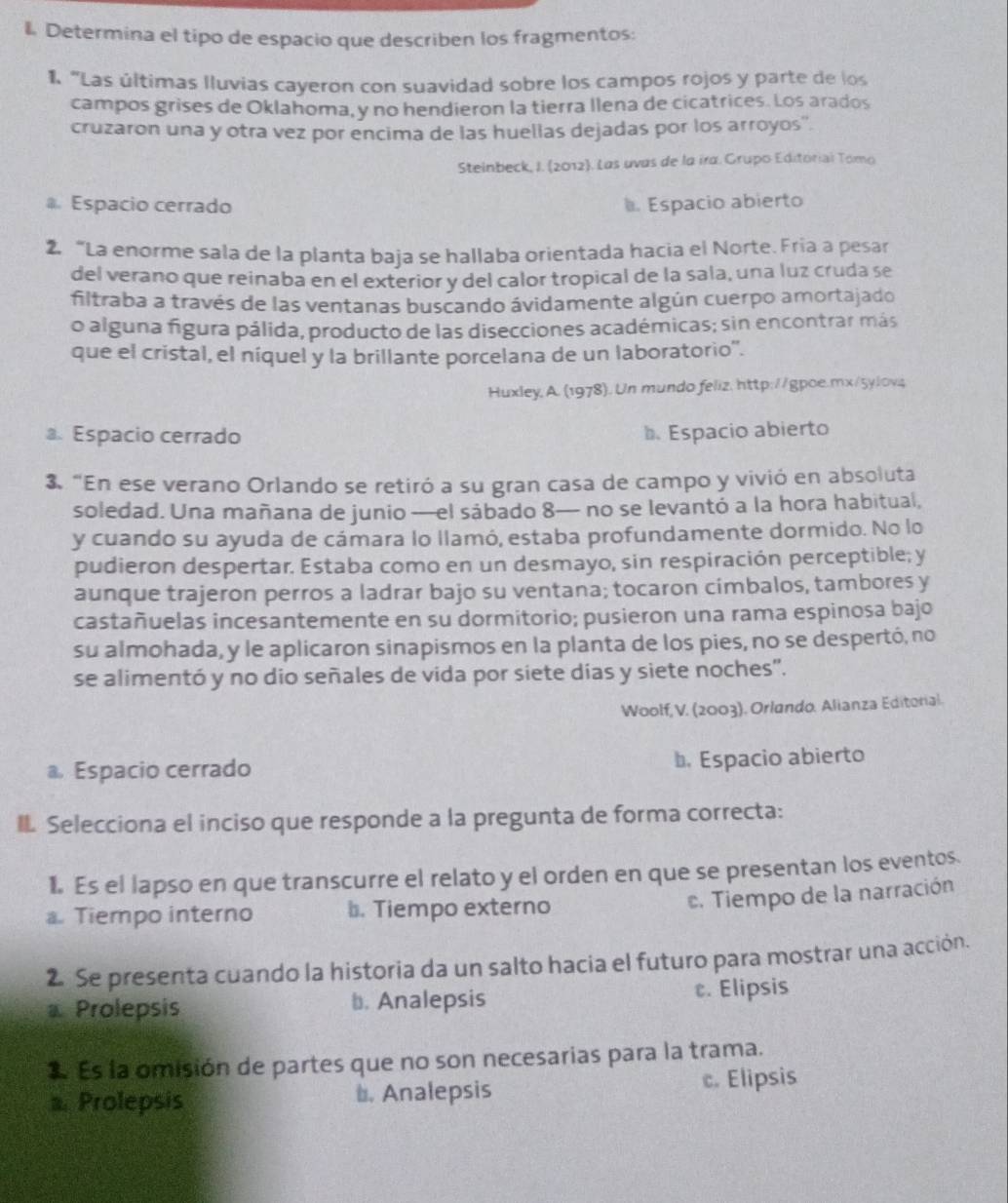 Determina el tipo de espacio que describen los fragmentos:
1. "Las últimas lluvias cayeron con suavidad sobre los campos rojos y parte de los
campos grises de Oklahoma, y no hendieron la tierra llena de cicatrices. Los arados
cruzaron una y otra vez por encima de las huellas dejadas por los arroyos'.
Steinbeck, I. (2012). Las uvas de la ira. Grupo Editorial Tomo
Espacio cerrado Espacio abierto
2. “La enorme sala de la planta baja se hallaba orientada hacia el Norte. Fria a pesar
del verano que reinaba en el exterior y del calor tropical de la sala, una luz cruda se
filtraba a través de las ventanas buscando ávidamente algún cuerpo amortajado
o alguna figura pálida, producto de las disecciones académicas; sin encontrar más
que el cristal, el níquel y la brillante porcelana de un laboratorio''.
Huxley, A. (1978). Un mundo feliz, http://gpoe.mx/5ylovς
a. Espacio cerrado Espacio abierto
3. “En ese verano Orlando se retiró a su gran casa de campo y vivió en absoluta
soledad. Una mañana de junio —el sábado 8— no se levantó a la hora habitual,
y cuando su ayuda de cámara lo llamó, estaba profundamente dormido. No lo
pudieron despertar. Estaba como en un desmayo, sin respiración perceptible; y
aunque trajeron perros a ladrar bajo su ventana; tocaron címbalos, tambores y
castañuelas incesantemente en su dormitorio; pusieron una rama espinosa bajo
su almohada, y le aplicaron sinapismos en la planta de los pies, no se despertó, no
se alimentó y no dio señales de vida por siete días y siete noches".
Woolf, V. (2003). Orlando. Alianza Editorial.
a Espacio cerrado b. Espacio abierto
I Selecciona el inciso que responde a la pregunta de forma correcta:
1. Es el lapso en que transcurre el relato y el orden en que se presentan los eventos.
a. Tiempo interno b. Tiempo externo. Tiempo de la narración
2 Se presenta cuando la historia da un salto hacia el futuro para mostrar una acción.
Prolepsis b. Analepsis c. Elipsis
1 Es la omisión de partes que no son necesarias para la trama.
a. Prolepsis t. Analepsis c. Elipsis