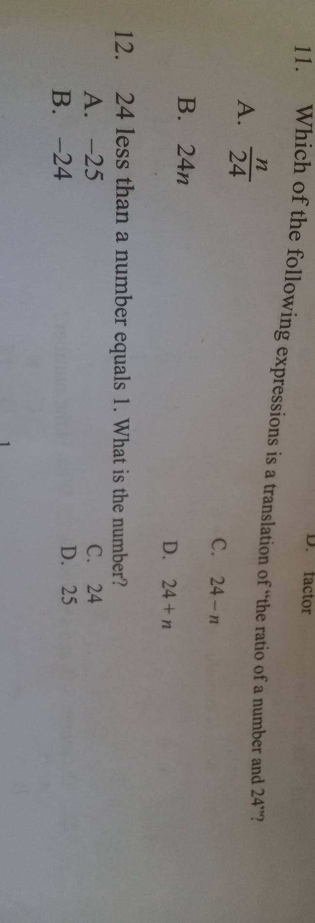 factor
11. Which of the following expressions is a translation of “the ratio of a number and 24'' 2
A.  n/24 
C. 24-n
B. 24n
D. 24+n
12. 24 less than a number equals 1. What is the number?
A. -25 C. 24
B. -24
D. 25