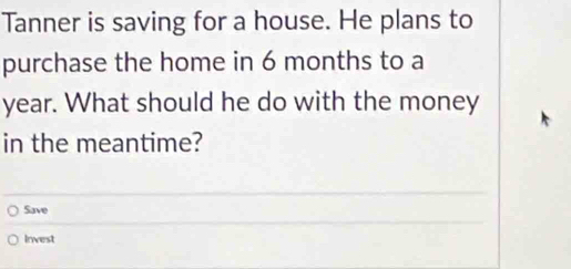 Tanner is saving for a house. He plans to 
purchase the home in 6 months to a
year. What should he do with the money 
in the meantime? 
Save 
Invest