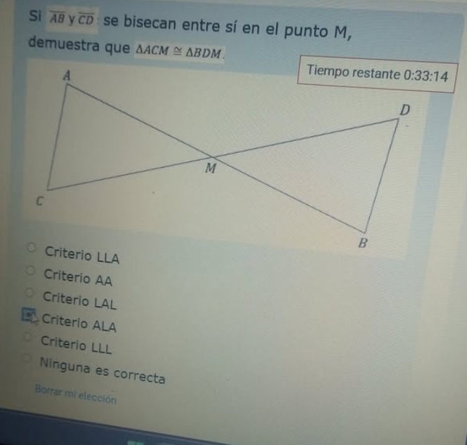 Si overline AB overline CD se bisecan entre sí en el punto M,
demuestra que △ ACM≌ △ BDM.
Criterio AA
Criterio LAL
Criterio ALA
Criterio LLL
Ninguna es correcta
Borrar mi elección