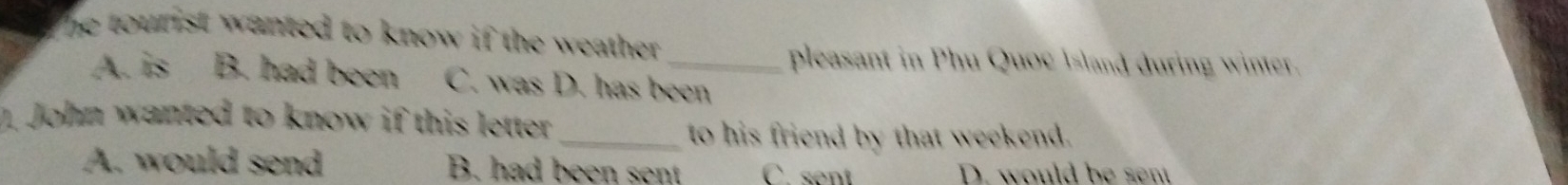 The tourist wanted to know if the weather .
pleasant in Phu Quoc Island during winter.
A. is B. had been C. was D. has been
. John wanted to know if this letter_
to his friend by that weekend.
A. would send B. had been sent C. sent D. would be sent