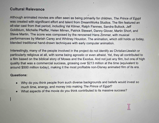 Cultural Relevance 
Although animated movies are often seen as being primarily for children, The Prince of Egypt 
was created with significant effort and talent from DreamWorks Studios. The film featured an 
all-star cast from that period, including Val Kilmer, Ralph Fiennes, Sandra Bullock, Jeff 
Goldblum, Michelle Pfeiffer, Helen Mirren, Patrick Stewart, Danny Glover, Martin Short, and 
Steve Martin. The score was composed by the renowned Hans Zimmer, with musical 
performances by Mariah Carey and Whitney Houston. The animation, which still holds up today, 
blended traditional hand-drawn techniques with early computer animation. 
Interestingly, many of the people involved in the project do not identify as Christian/Jewish or 
particularly religious at all, with some being agnostic or even atheist. Yet, they all contributed to 
a film based on the biblical story of Moses and the Exodus. And not just any film, but one of high 
quality that was a commercial success, grossing over $213 million at the time (equivalent to 
around $500 million today), making it the most profitable non-Disney animated film of its era. 
Questions: 
Why do you think people from such diverse backgrounds and beliefs would invest so 
much time, energy, and money into making The Prince of Egypt? 
What aspects of the movie do you think contributed to its massive success?