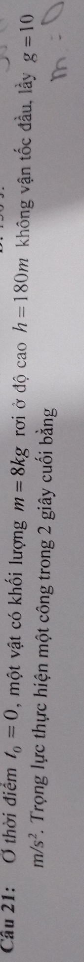 Cầu 21: Ở thời điểm t_0=0 , một vật có khối lượng m=8kg rới ở độ cao h=180m không vận tốc đầu, lầy g=10
m/s^2 7. Trọng lực thực hiện một công trong 2 giây cuối bằng