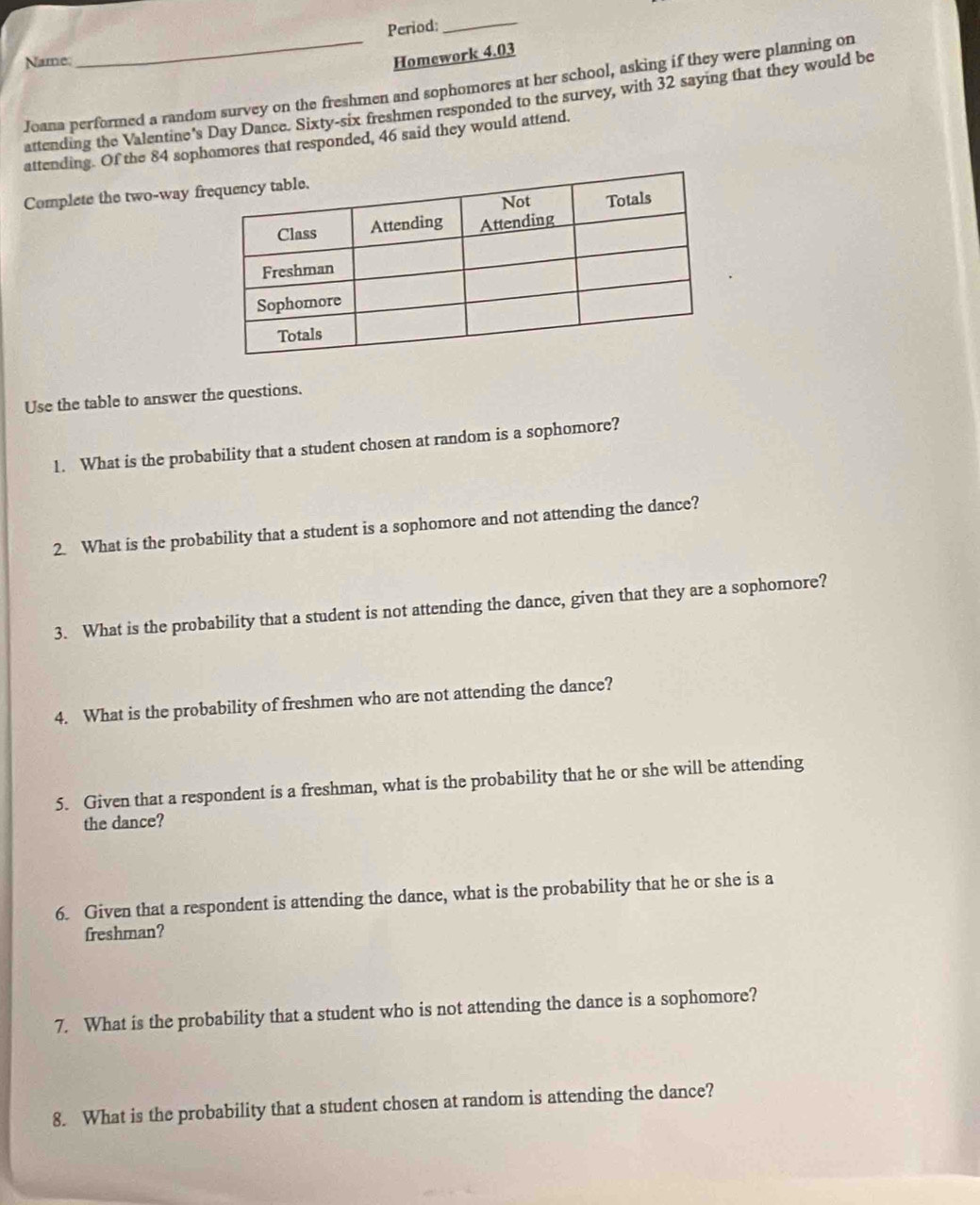 Period:_ 
Name: 
Homework 4.03 
Joana performed a random survey on the freshmen and sophomores at her school, asking if they were planning on 
attending the Valentine's Day Dance. Sixty-six freshmen responded to the survey, with 32 saying that they would be 
attending. Of the 84 sophomores that responded, 46 said they would attend. 
Complete the two-way f 
Use the table to answer the questions. 
1. What is the probability that a student chosen at random is a sophomore? 
2. What is the probability that a student is a sophomore and not attending the dance? 
3. What is the probability that a student is not attending the dance, given that they are a sophomore? 
4. What is the probability of freshmen who are not attending the dance? 
5. Given that a respondent is a freshman, what is the probability that he or she will be attending 
the dance? 
6. Given that a respondent is attending the dance, what is the probability that he or she is a 
freshman? 
7. What is the probability that a student who is not attending the dance is a sophomore? 
8. What is the probability that a student chosen at random is attending the dance?