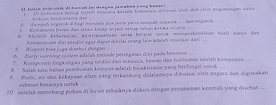 Isilah titik-titik di bawah ini dengan jawaban yang benar! 
1. Di Indonesia sering terjadi bencana karena Indonesia dilintasi olch dua jalur pegunungan yaitu 
Sirkum Mediterania dan .. 
2. Sampah organik dibagi menjadi dua jenis yaitu sampah organik … dan organik … 
3. Kebakaran hutan dan lahan kerap terjadi setiap tahun ketika musim … 
4. Melatih keberanian, kewirausahaan serta belajar untuk memperkenalkan hasil karya dan 
kemampuan diri sendiri agar dapat dinilai orang lain adalah manfaat dari … 
5. Biopori bisa juga disebut dengan … 
6. Early warning system adalah metode peringatan dini pada bencana … 
7. Komponen lingkungan yang terdiri dari manusia, hewan dan tumbuhan adalah komponen … 
8. Salah satu bahan pembuatan kompos adalah bioaktivator yang berfungsi untuk … 
9. Bumi, air dan kekayaan alam yang terkandung didalamnya dikuasai oleh negara dan digunakan 
sebesar besarnya untuk …. 
10. setelah menebang pohon di hutan sebaiknya diikuti dengan penanaman kembali yang disebut …