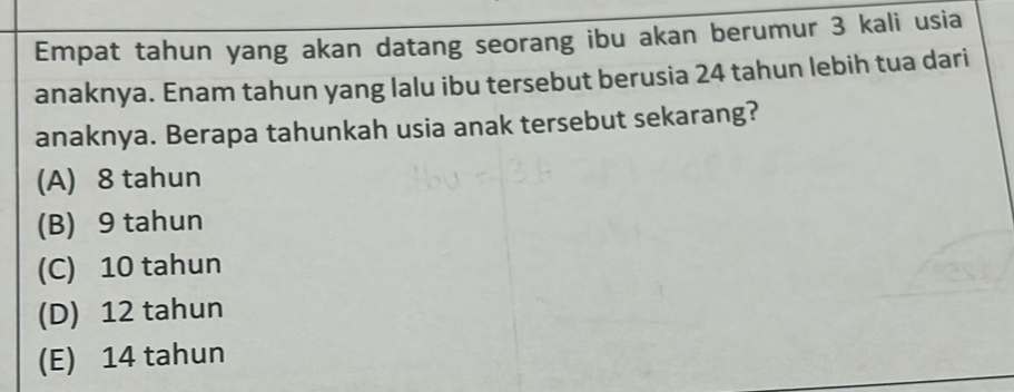 Empat tahun yang akan datang seorang ibu akan berumur 3 kali usia
anaknya. Enam tahun yang lalu ibu tersebut berusia 24 tahun lebih tua dari
anaknya. Berapa tahunkah usia anak tersebut sekarang?
(A) 8 tahun
(B) 9 tahun
(C) 10 tahun
(D) 12 tahun
(E) 14 tahun