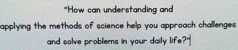 "How can understanding and 
applying the methods of science help you approach challenges 
and solve problems in your daily life?