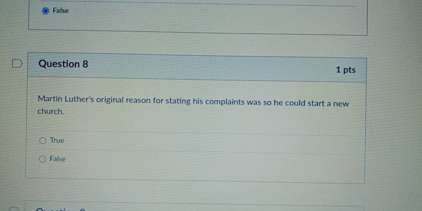 False
Question 8
1 pts
Martin Luther's original reason for stating his complaints was so he could start a new
church.
True
False