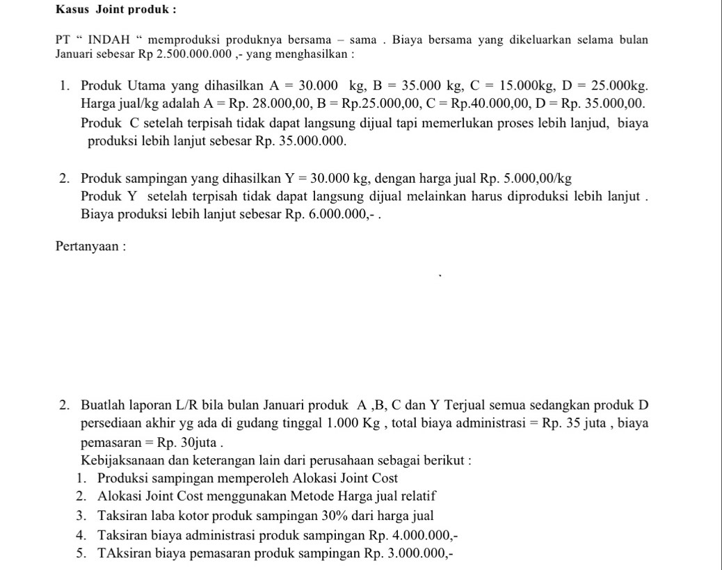 Kasus Joint produk :
PT “ INDAH “memproduksi produknya bersama - sama . Biaya bersama yang dikeluarkan selama bulan
Januari sebesar Rp 2.500.000.000 ,- yang menghasilkan :
1. Produk Utama yang dihasilkan A=30.000 kg, B=35.000kg,C=15.000kg,D=25.000kg.
Harga jual/kg adalah A=Rp.28.000,00,B=Rp.25.000,00,C=Rp.40.000,00,D=Rp.35.000,00.
Produk C setelah terpisah tidak dapat langsung dijual tapi memerlukan proses lebih lanjud, biaya
produksi lebih lanjut sebesar Rp. 35.000.000.
2. Produk sampingan yang dihasilkan Y=30.000kg , dengan harga jual Rp. 5.000,00/kg
Produk Y setelah terpisah tidak dapat langsung dijual melainkan harus diproduksi lebih lanjut .
Biaya produksi lebih lanjut sebesar Rp. 6.000.000,- .
Pertanyaan :
2. Buatlah laporan L/R bila bulan Januari produk A ,B, C dan Y Terjual semua sedangkan produk D
persediaan akhir yg ada di gudang tinggal 1.000 Kg , total biaya administrasi =Rp. 35 juta , biaya
pemasaran =Rp.30jut :a .
Kebijaksanaan dan keterangan lain dari perusahaan sebagai berikut :
1. Produksi sampingan memperoleh Alokasi Joint Cost
2. Alokasi Joint Cost menggunakan Metode Harga jual relatif
3. Taksiran laba kotor produk sampingan 30% dari harga jual
4. Taksiran biaya administrasi produk sampingan Rp. 4.000.000,-
5. TAksiran biaya pemasaran produk sampingan Rp. 3.000.000,-