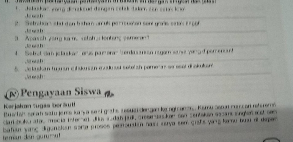 Il Jawabian pertanyaan-pertanyaan oi Bawan in dengan singkat dan jelast 
1. Jelaskan yang dimaksud dengan cetak dalam dan cetak foto! 
Jawab_ 
2. Sebutkan alat dan bahan unfuk pembuatan seni grafis cetak tinggi! 
Jawab_ 
_ 
_ 
3. Apakah yang kamu ketahui tentang pameran? 
Jawab_ 
_ 
_ 
__ 
4. Sebut dan jelaskan jenis pameran berdasarkan ragam karya yang dipamerkan! 
Jawab_ 
_ 
5. Jelaskan tujuan dilakukan evaluasi setelah pameran selesai dilakukan! 
Jawab_ 
_ 
p)Pengayaan Siswa 
Kerjakan tugas berikut! 
Buatlah salah satu jenis karya seni grafis sesuai dengan keinginanmu. Kamu dapat mencari referensi 
dari buku atau media internet. Jika sudah jadi, presentasikan dan ceritakan secara singkat alat dan 
bahan yang digunakan serta proses pembuatan hasil karya seni grafis yang kamu buat di depan 
teman dan gurumu!