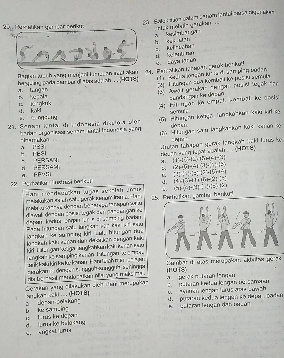 Balok titian dalam senam lantai biasa digynakan
untuk melatih gerakan ....
a. kesimbangan
b. kekuatan
c. kelincahan
d. kelenturan
e. daya tahan
Bagian tubuh yang menjadi tumpuan saat akan 24. Perhatikan tahapan gerak berikut!
berguling pada gambar di atas adalah .... (HOTS) (1) Kedua lengan lurus di samping badan.
(2) Hitungan dua kembali ke posisi semula.
a. tangan
(3) Awali gerakan dengan posisi tegak dan
b. kepala
pandangan ke depan.
c. tengkuk
(4) Hitungan Ke empat, kembali ke posisi
d. kaki
semula.
e. punggung
21. Senam lantai di Indonesia dikelola oleh (5) Hitungan ketiga, langkahkan kaki kiri ke
(6) Hitungan satu langkahkan kaki kanan ke
badan organisasi senam lantai Indonesia yang depan.
dinamakan ....
a. PSSI depan. .
Urutan tahapan gerak langkah kaki lurus ke
b. PBSI
depan yang tepat adalah .... (HOTS)
c. PERSANI
a. (1)-(6)-(2)-(5)-(4)-(3)
d. PERSAMI
e. PBVSI b. (2)-(5)-(4)-(3)-(1)-(6)
C. (3)-(1)-(6)-(2)-(5)-(4)
22. Perhatikan ilustrasi berikut! d. (4)-(3)-(1)-(6)-(2)-(5)
Hani mendapatkan tugas sekolah untuk e. (5)-(4)-(3)-(1)-(6)-(2)
melakukan salah satu gerak senam irama. Hani 25. Perhatikan gambar berikut!
melakukannya dengan beberapa tahapan yaitu
diawali dengan posisi tegak dan pandangan ke
depan, kedua lengan lurus di samping badan.
Pada hitungan satu langkah kan kaki kiri satu
langkah ke samping kiri. Lalu hitungan dua
langkah kaki kanan dan dekatkan dengan kaki
kiri. Hitungan ketiga, langkahkan kaki kanan satu
langkah ke samping kanan. Hitungan ke empat,
tarik kaki kiri ke ke kanan. Hani telah mempelajari
gerakan ini dengan sungguh-sungguh, sehingga Gambar di atas merupakan aktvit
dia berhasil mendapatkan nilai yang maksimal. (HOTS)
a. gerak putaran lengan
Gerakan yang dilakukan oleh Hani merupakan b. putaran kedua lengan bersamaan
langkah kaki .... (HOTS) c. ayunan lengan lurus atas bawah
a. depan-belakang d. putaran kedua lengan ke depan badan
b. ke samping e. putaran lengan dan badan
c. lurus ke depan
d. lurus ke belakang
e. angkat lurus