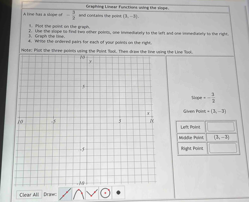 Graphing Linear Functions using the slope.
A line has a slope of - 3/2  and contains the point (3,-3).
1. Plot the point on the graph.
2. Use the slope to find two other points, one immediately to the left and one immediately to the right.
3. Graph the line.
4. Write the ordered pairs for each of your points on the right.
Note: Plot the thing the Line Tool.
Slope =- 3/2 
Given Point =(3,-3)
Clear All Draw: