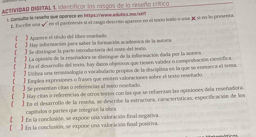 mientos 
ACTIVIDAD DIGITAL 1. Identificar los rasgos de la reseña crítica 
1. Consulta la reseña que aparece en https://www.edutics.mx/xHT 
1. Escribe una en el paréntesis si el rasgo descrito aparece en el texto leído o una X si no lo presenta. 
[ ) Aparece el título del libro reseñado. 
) Hay información para saber la formación académica de la autora. 
[ . ) Se distingue la parte introductoria del resto del texto. 
[ ) La opinión de la reseñadora se distingue de la información dada por la autora. 
) En el desarrollo del texto, hay datos objetivos que tienen validez o comprobación científica. 
[ ) Utiliza una terminología o vocabulario propios de la disciplina en la que se enmarca el tema. 
) Emplea expresiones o frases que emiten valoraciones sobre el texto reseñado. 
) Se presentan citas o referencias al texto reseñado. 
) Hay citas o referencias de otros textos con los que se refuerzan las opiniones dela reseñadora. 
) En el desarrollo de la reseña, se describe la estructura, características, especificación de los 
capítulos o partes que integran la obra. 
( ) En la conclusión, se expone una valoración final negativa. 
) En la conclusión, se expone una valoración final positiva. 
máticas