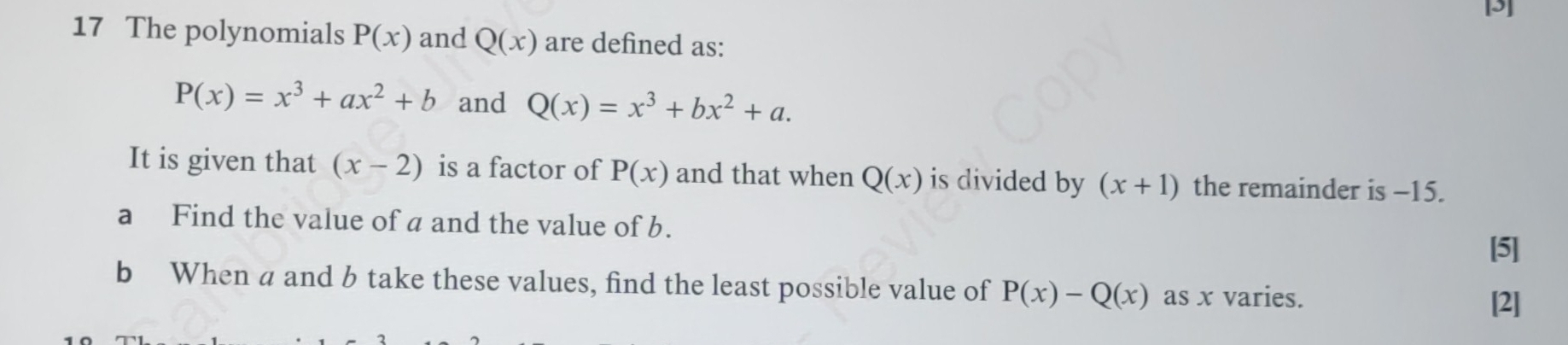 [3] 
17 The polynomials P(x) and Q(x) are defined as:
P(x)=x^3+ax^2+b and Q(x)=x^3+bx^2+a. 
It is given that (x-2) is a factor of P(x) and that when Q(x) is divided by (x+1) the remainder is −15. 
a Find the value of a and the value of b. 
[5] 
b When a and b take these values, find the least possible value of P(x)-Q(x) as x varies. 
[2]