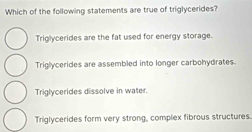 Which of the following statements are true of triglycerides?
Triglycerides are the fat used for energy storage.
Triglycerides are assembled into longer carbohydrates.
Triglycerides dissolve in water.
Triglycerides form very strong, complex fibrous structures.