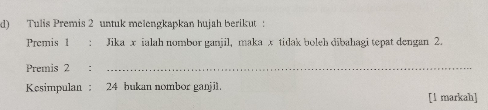 Tulis Premis 2 untuk melengkapkan hujah berikut : 
Premis 1 : Jika x ialah nombor ganjil, maka x tidak boleh dibahagi tepat dengan 2. 
Premis 2 :_ 
Kesimpulan : 24 bukan nombor ganjil. 
[1 markah]