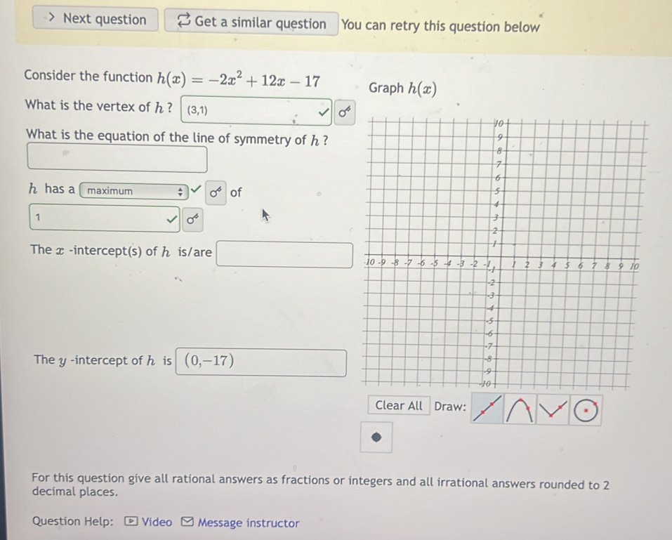 Next question Get a similar question You can retry this question below 
Consider the function h(x)=-2x^2+12x-17 Graph h(x)
What is the vertex of h ? (3,1)
sigma^6
What is the equation of the line of symmetry of h ? 
□ □ 
h has a maximum ; sigma^6 of
1
sigma^4
The x -intercept(s) of ん is/are □ 
The y -intercept of h is (0,-17)
Clear All Draw: 
For this question give all rational answers as fractions or integers and all irrational answers rounded to 2
decimal places. 
Question Help: Video Message instructor