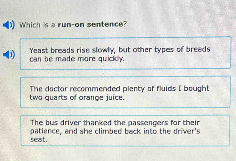 Which is a run-on sentence?
Yeast breads rise slowly, but other types of breads
can be made more quickly.
The doctor recommended plenty of fluids I bought
two quarts of orange juice.
The bus driver thanked the passengers for their
patience, and she climbed back into the driver's
seat.