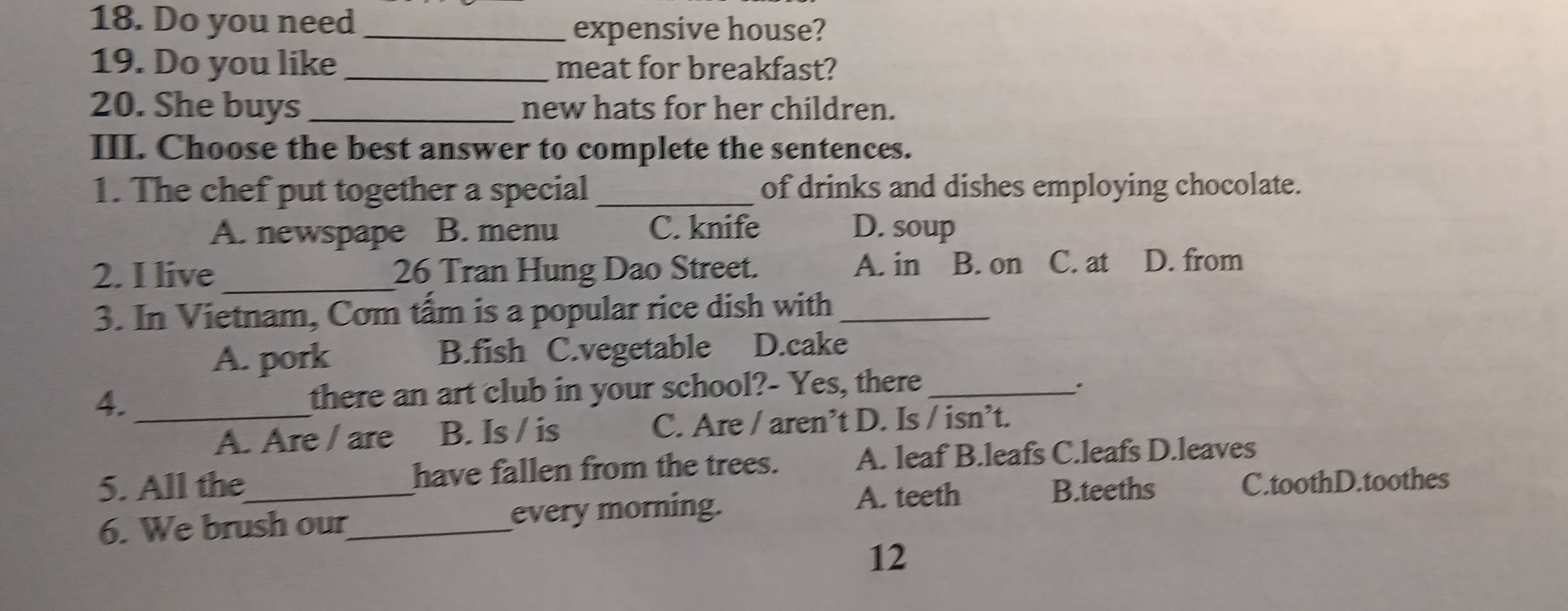 Do you need_
expensive house?
19. Do you like_ meat for breakfast?
20. She buys _new hats for her children.
III. Choose the best answer to complete the sentences.
1. The chef put together a special _of drinks and dishes employing chocolate.
A. newspape B. menu C. knife D. soup
2. I live_ 26 Tran Hung Dao Street. A. in B. on C. at D. from
3. In Vietnam, Com tấm is a popular rice dish with_
A. pork B.fish C.vegetable D.cake
4. _there an art club in your school?- Yes, there :
A. Are / are B. Is / is C. Are / aren’t D. Is / isn’t.
5. All the_ have fallen from the trees. A. leaf B.leafs C.leafs D.leaves
A. teeth B.teeths C.toothD.toothes
6. We brush our_ every morning.
12